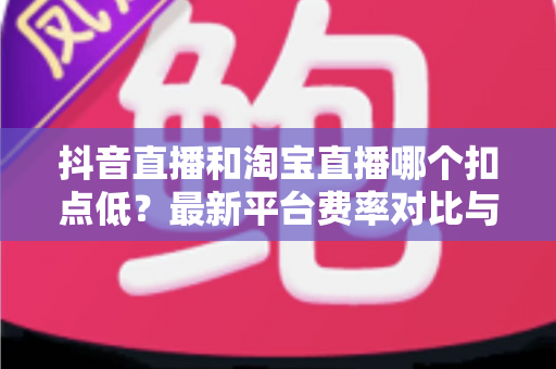 抖音直播和淘宝直播哪个扣点低？最新平台费率对比与商家选平台省钱指南
