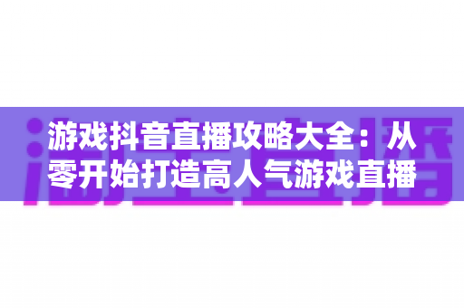游戏抖音直播攻略大全：从零开始打造高人气游戏直播间的新手进阶指南