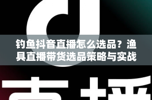 钓鱼抖音直播怎么选品？渔具直播带货选品策略与实战技巧全解析