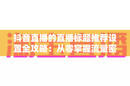 抖音直播的直播标题推荐设置全攻略:从零掌握流量密码的实战指南 抖音直播的直播标题推荐设置全攻略:从零掌握流量密码的实战指南