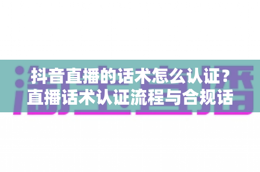 抖音直播的话术怎么认证？直播话术认证流程与合规话术撰写全指南