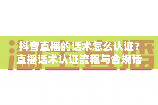 抖音直播的话术怎么认证？直播话术认证流程与合规话术撰写全指南