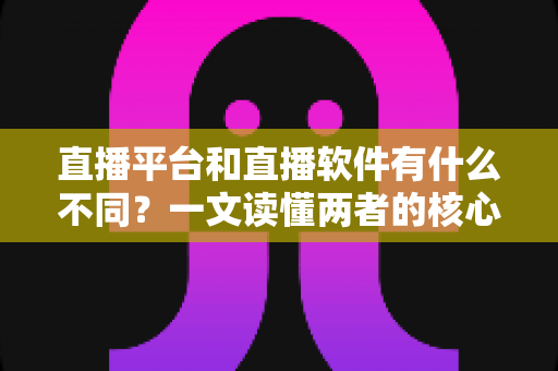 直播平台和直播软件有什么不同？一文读懂两者的核心区别与选择指南