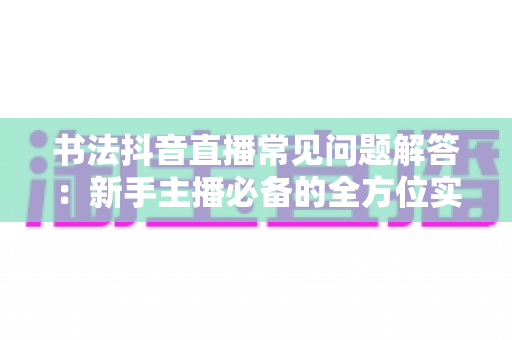 书法抖音直播常见问题解答：新手主播必备的全方位实战指南