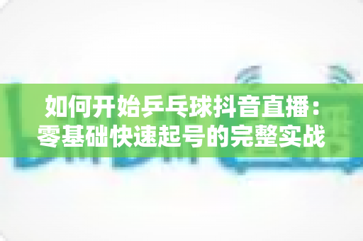如何开始乒乓球抖音直播:零基础快速起号的完整实战指南 如何开始乒乓球抖音直播:零基础快速起号的完整实战指南
