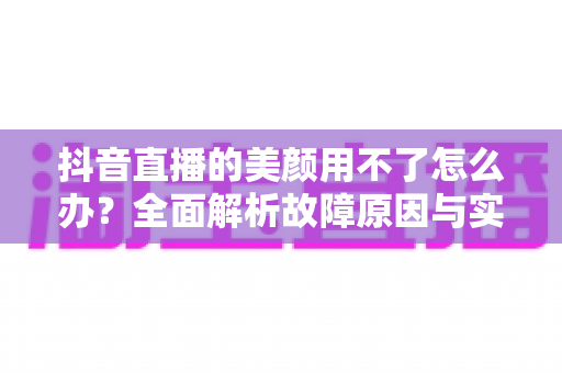 抖音直播的美颜用不了怎么办？全面解析故障原因与实用解决指南