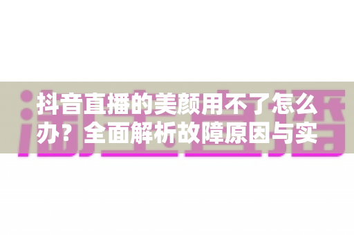 抖音直播的美颜用不了怎么办？全面解析故障原因与实用解决指南