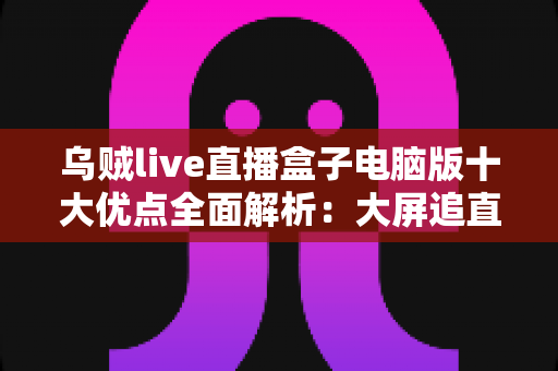 乌贼live直播盒子电脑版十大优点全面解析：大屏追直播，一台电脑全搞定