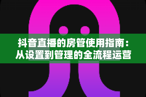 抖音直播的房管使用指南:从设置到管理的全流程运营秘籍 抖音直播的房管使用指南:从设置到管理的全流程运营秘籍
