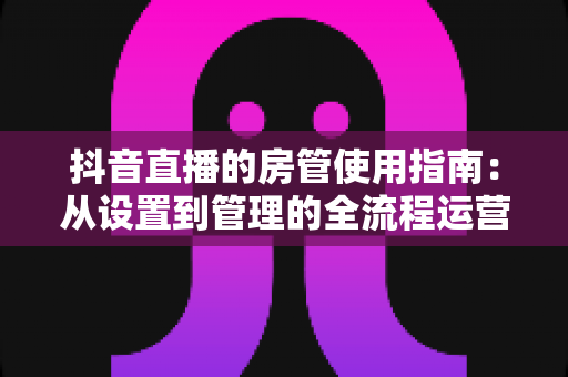 抖音直播的房管使用指南:从设置到管理的全流程运营秘籍 抖音直播的房管使用指南:从设置到管理的全流程运营秘籍