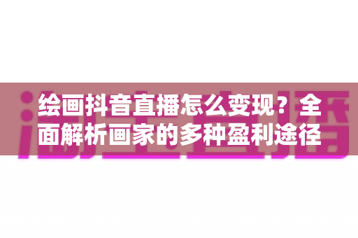 绘画抖音直播怎么变现?全面解析画家的多种盈利途径与实操技巧 绘画抖音直播怎么变现?全面解析画家的多种盈利途径与实操技巧