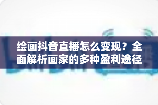 绘画抖音直播怎么变现?全面解析画家的多种盈利途径与实操技巧 绘画抖音直播怎么变现?全面解析画家的多种盈利途径与实操技巧