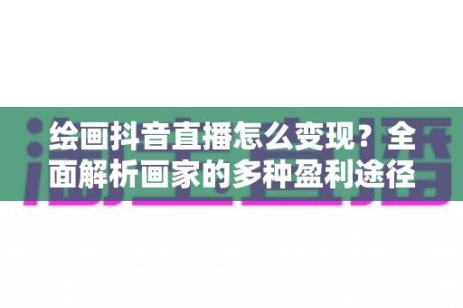 绘画抖音直播怎么变现?全面解析画家的多种盈利途径与实操技巧 绘画抖音直播怎么变现?全面解析画家的多种盈利途径与实操技巧
