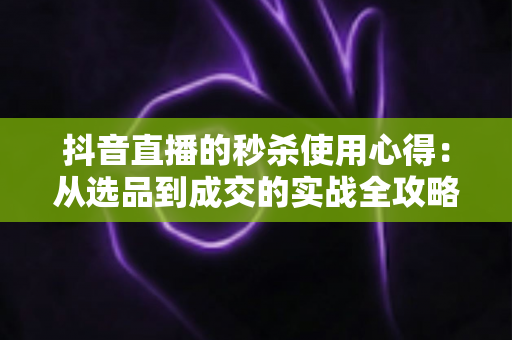 抖音直播的秒杀使用心得：从选品到成交的实战全攻略