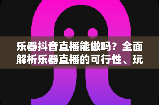 乐器抖音直播能做吗?全面解析乐器直播的可行性、玩法与变现指南 乐器抖音直播能做吗?全面解析乐器直播的可行性、玩法与变现指南