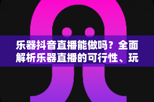 乐器抖音直播能做吗?全面解析乐器直播的可行性、玩法与变现指南 乐器抖音直播能做吗?全面解析乐器直播的可行性、玩法与变现指南