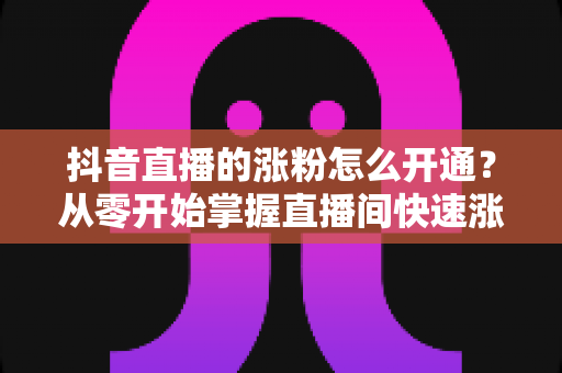 抖音直播的涨粉怎么开通?从零开始掌握直播间快速涨粉的完整实战指南 抖音直播的涨粉怎么开通?从零开始掌握直播间快速涨粉的完整实战指南