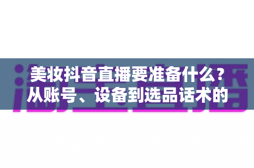 美妆抖音直播要准备什么?从账号、设备到选品话术的开播全攻略 美妆抖音直播要准备什么?从账号、设备到选品话术的开播全攻略