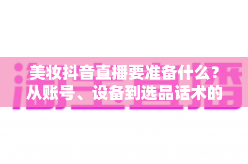 美妆抖音直播要准备什么?从账号、设备到选品话术的开播全攻略 美妆抖音直播要准备什么?从账号、设备到选品话术的开播全攻略
