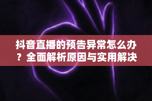 抖音直播的预告异常怎么办？全面解析原因与实用解决方案