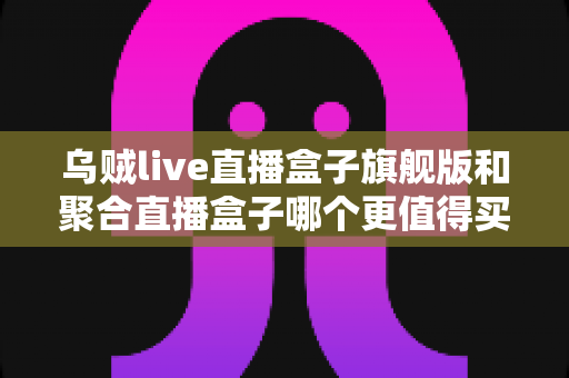 乌贼live直播盒子旗舰版和聚合直播盒子哪个更值得买？2025年最全选购对比指南
