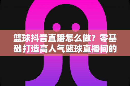 篮球抖音直播怎么做？零基础打造高人气篮球直播间的全流程实战指南
