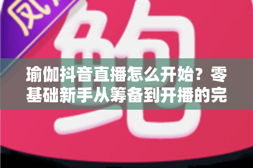 瑜伽抖音直播怎么开始?零基础新手从筹备到开播的完整实战指南 瑜伽抖音直播怎么开始?零基础新手从筹备到开播的完整实战指南