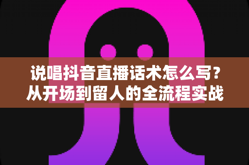 说唱抖音直播话术怎么写？从开场到留人的全流程实战话术指南