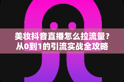 美妆抖音直播怎么拉流量?从0到1的引流实战全攻略 美妆抖音直播怎么拉流量?从0到1的引流实战全攻略