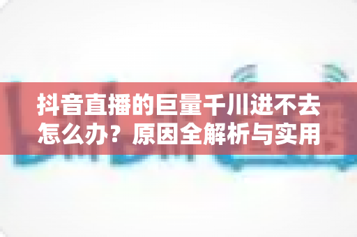 抖音直播的巨量千川进不去怎么办?原因全解析与实用解决方案一文搞定 抖音直播的巨量千川进不去怎么办?原因全解析与实用解决方案一文搞定