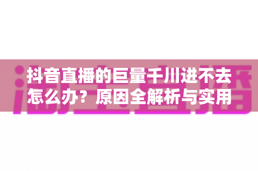 抖音直播的巨量千川进不去怎么办?原因全解析与实用解决方案一文搞定 抖音直播的巨量千川进不去怎么办?原因全解析与实用解决方案一文搞定