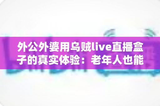 外公外婆用乌贼live直播盒子的真实体验：老年人也能轻松玩转智能电视