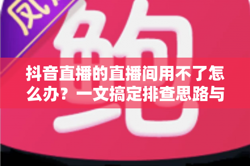 抖音直播的直播间用不了怎么办?一文搞定排查思路与实用解决方案 抖音直播的直播间用不了怎么办?一文搞定排查思路与实用解决方案