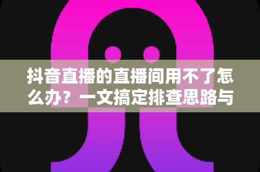 抖音直播的直播间用不了怎么办？一文搞定排查思路与实用解决方案