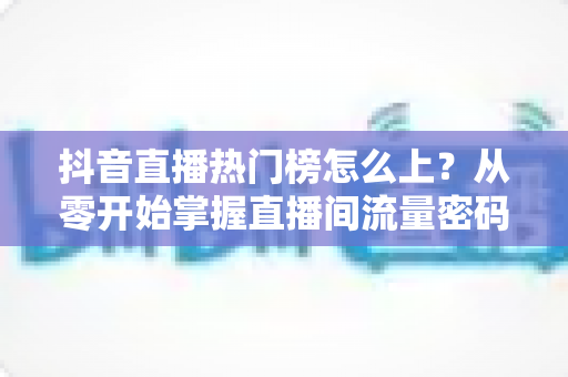 抖音直播热门榜怎么上?从零开始掌握直播间流量密码的完整实战指南 抖音直播热门榜怎么上?从零开始掌握直播间流量密码的完整实战指南