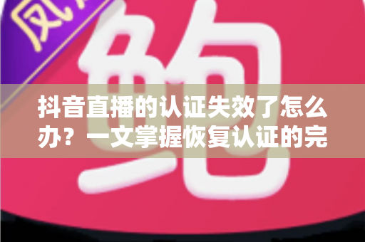抖音直播的认证失效了怎么办？一文掌握恢复认证的完整解决方案与预防技巧