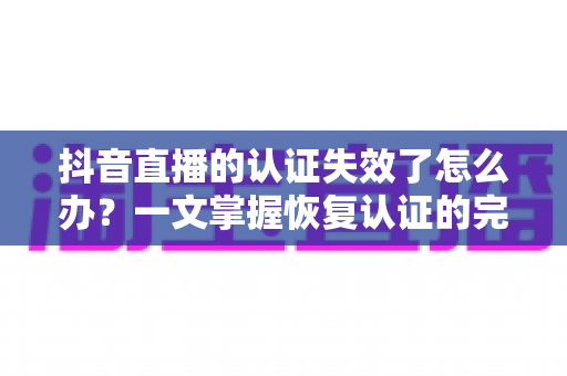 抖音直播的认证失效了怎么办？一文掌握恢复认证的完整解决方案与预防技巧