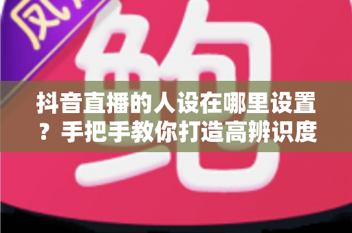 抖音直播的人设在哪里设置?手把手教你打造高辨识度直播人设的全流程指南 抖音直播的人设在哪里设置?手把手教你打造高辨识度直播人设的全流程指南