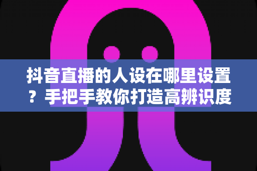 抖音直播的人设在哪里设置？手把手教你打造高辨识度直播人设的全流程指南