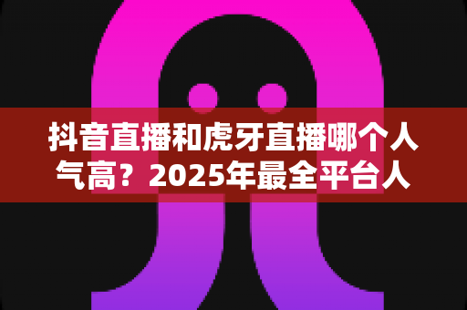 抖音直播和虎牙直播哪个人气高？2025年最全平台人气对比与深度解析指南
