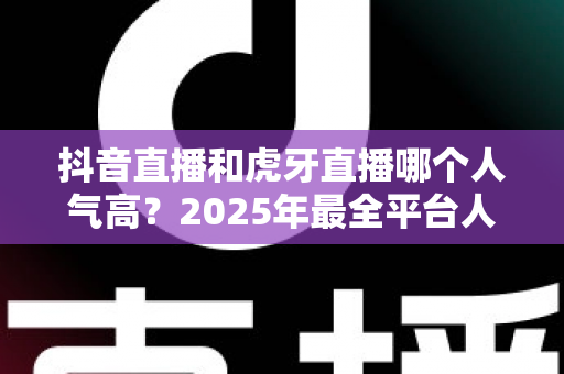抖音直播和虎牙直播哪个人气高？2025年最全平台人气对比与深度解析指南