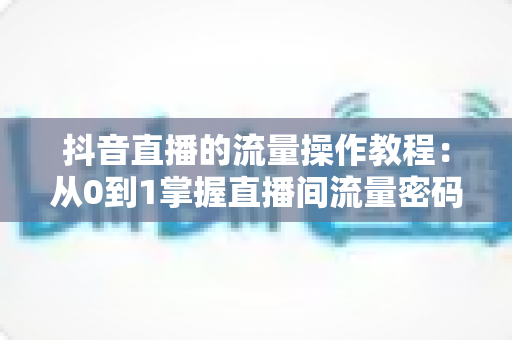 抖音直播的流量操作教程：从0到1掌握直播间流量密码，快速提升人气与转化的实战指南