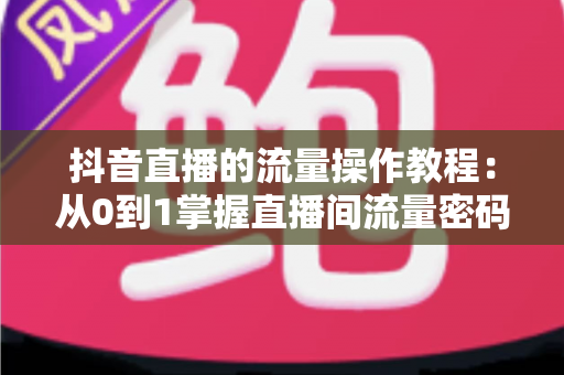 抖音直播的流量操作教程：从0到1掌握直播间流量密码，快速提升人气与转化的实战指南