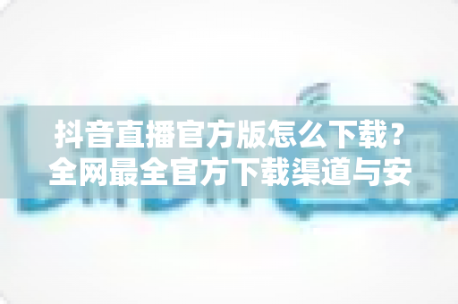 抖音直播官方版怎么下载?全网最全官方下载渠道与安全安装指南 抖音直播官方版怎么下载?全网最全官方下载渠道与安全安装指南