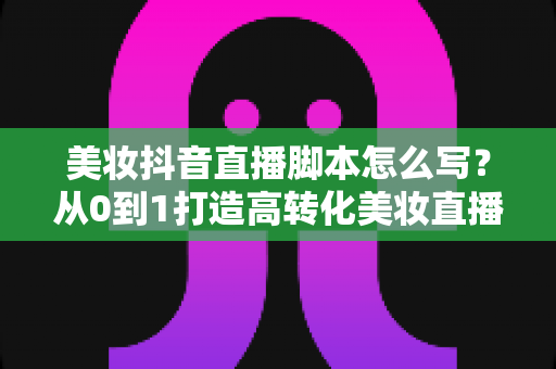 美妆抖音直播脚本怎么写?从0到1打造高转化美妆直播的完整话术指南 美妆抖音直播脚本怎么写?从0到1打造高转化美妆直播的完整话术指南