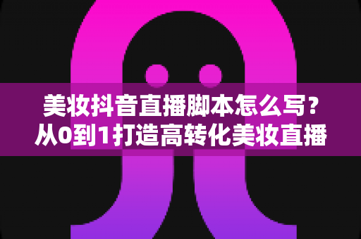 美妆抖音直播脚本怎么写?从0到1打造高转化美妆直播的完整话术指南 美妆抖音直播脚本怎么写?从0到1打造高转化美妆直播的完整话术指南