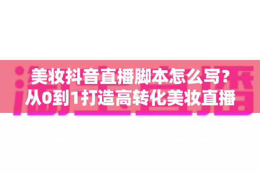 美妆抖音直播脚本怎么写?从0到1打造高转化美妆直播的完整话术指南 美妆抖音直播脚本怎么写?从0到1打造高转化美妆直播的完整话术指南