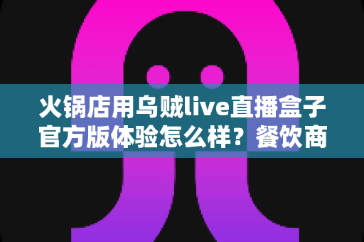 火锅店用乌贼live直播盒子官方版体验怎么样？餐饮商家真实测评与使用心得全面分享