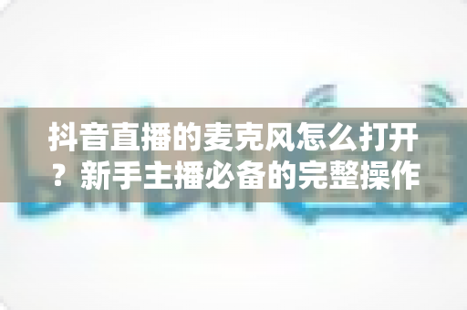 抖音直播的麦克风怎么打开?新手主播必备的完整操作指南与实用技巧 抖音直播的麦克风怎么打开?新手主播必备的完整操作指南与实用技巧
