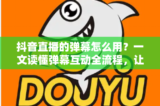 抖音直播的弹幕怎么用？一文读懂弹幕互动全流程，让你的直播间人气快速翻倍